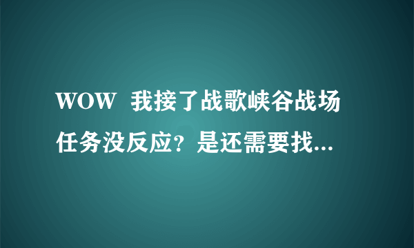 WOW  我接了战歌峡谷战场任务没反应？是还需要找哪个NPC排队吗