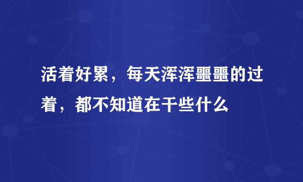 活着好累，每天浑浑噩噩的过着，都不知道在干些什么