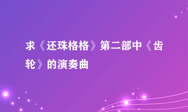 求《还珠格格》第二部中《齿轮》的演奏曲