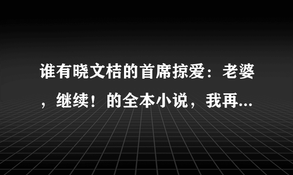 谁有晓文桔的首席掠爱：老婆，继续！的全本小说，我再网上找了好久都没有完结的，谁有？非常感谢。