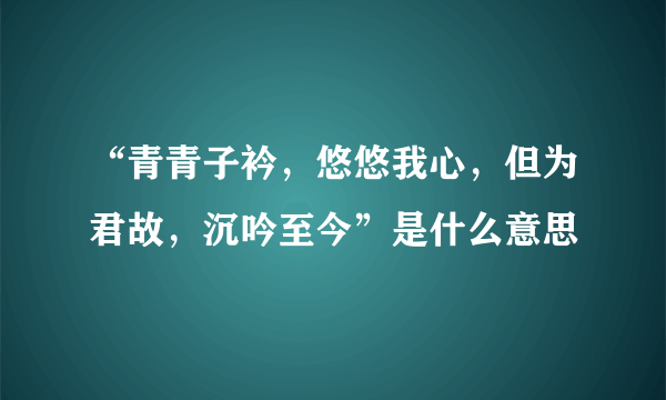 “青青子衿，悠悠我心，但为君故，沉吟至今”是什么意思