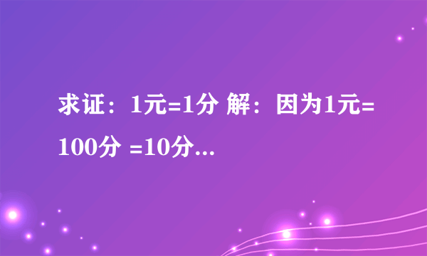 求证：1元=1分 解：因为1元=100分 =10分×10分 =1角×1角 =0.1元×0.1元 =