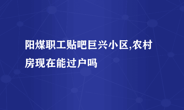 阳煤职工贴吧巨兴小区,农村房现在能过户吗