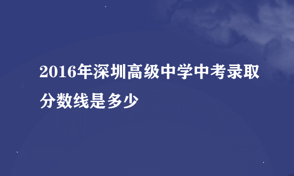 2016年深圳高级中学中考录取分数线是多少