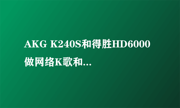 AKG K240S和得胜HD6000 做网络K歌和录音监听哪个比较好？本人男