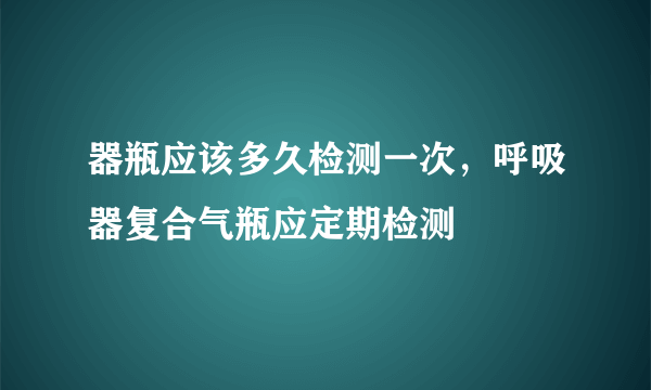 器瓶应该多久检测一次，呼吸器复合气瓶应定期检测