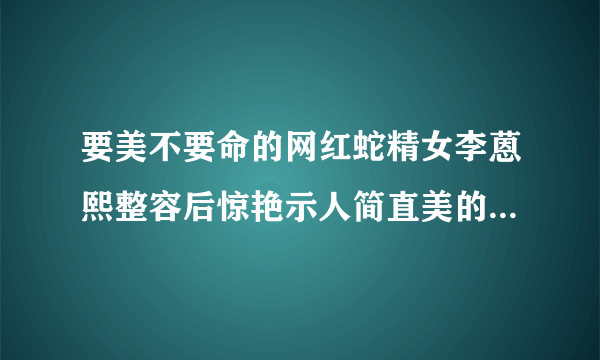 要美不要命的网红蛇精女李蒽熙整容后惊艳示人简直美的不要不要的