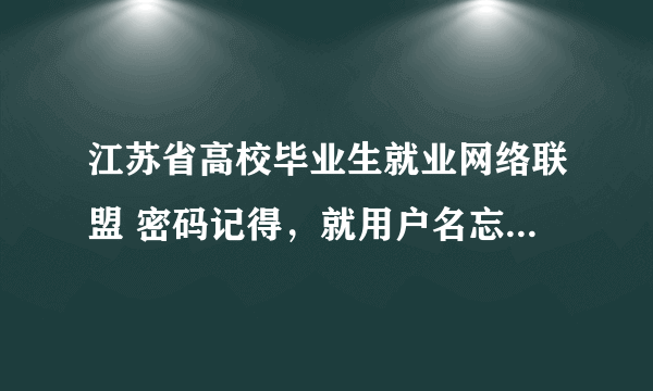 江苏省高校毕业生就业网络联盟 密码记得，就用户名忘了！怎么办啊？？急死我了~