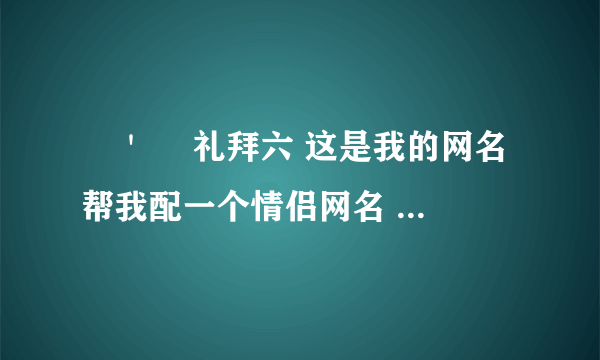 ╰＇　 礼拜六 这是我的网名 帮我配一个情侣网名 或者经典简单的情侣名给个 只要好的