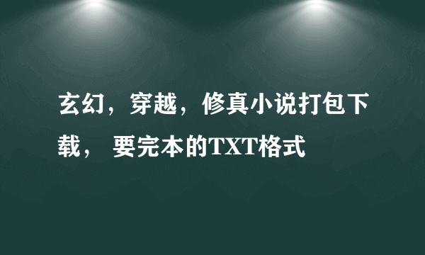 玄幻，穿越，修真小说打包下载， 要完本的TXT格式