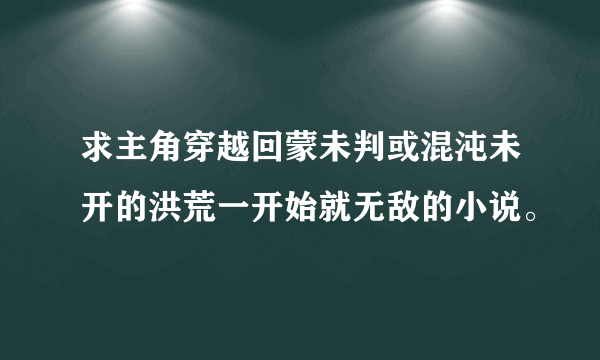 求主角穿越回蒙未判或混沌未开的洪荒一开始就无敌的小说。