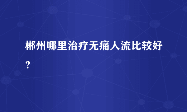 郴州哪里治疗无痛人流比较好？