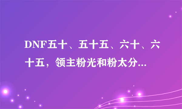 DNF五十、五十五、六十、六十五，领主粉光和粉太分别在什么图爆？详细点