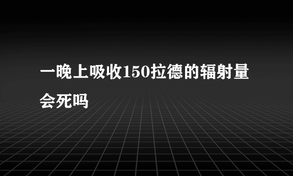 一晚上吸收150拉德的辐射量会死吗