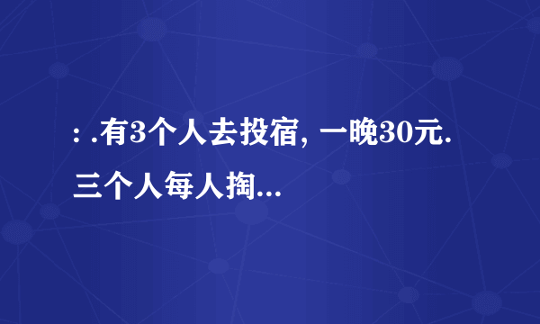 : .有3个人去投宿, 一晚30元. 三个人每人掏了10元凑够30元交给了