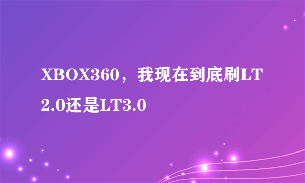 XBOX360，我现在到底刷LT2.0还是LT3.0