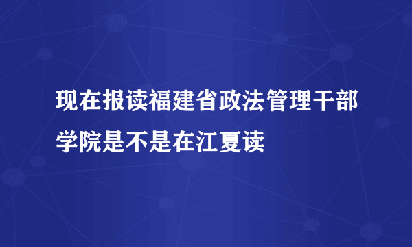 现在报读福建省政法管理干部学院是不是在江夏读