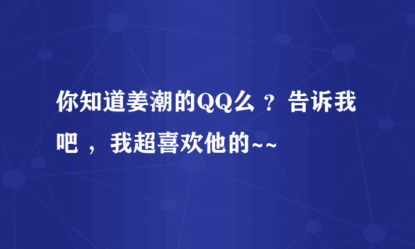 你知道姜潮的QQ么 ？告诉我吧 ，我超喜欢他的~~