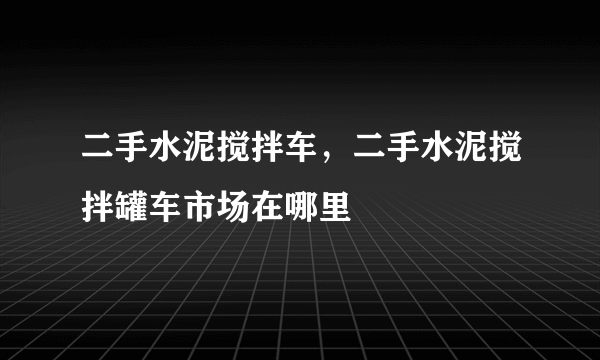 二手水泥搅拌车，二手水泥搅拌罐车市场在哪里