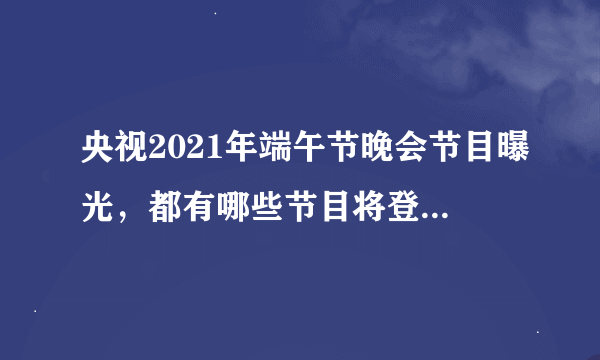 央视2021年端午节晚会节目曝光，都有哪些节目将登台展示？