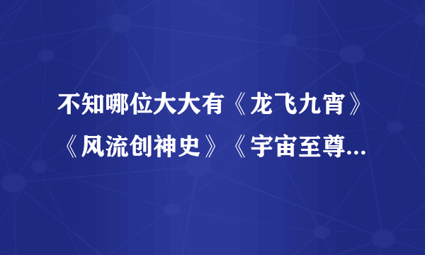 不知哪位大大有《龙飞九宵》《风流创神史》《宇宙至尊》分享的啊？？ 鄙人感谢万分！！有的请分享至756476