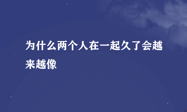 为什么两个人在一起久了会越来越像