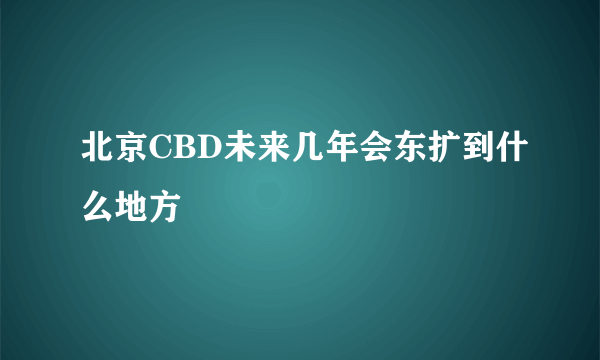 北京CBD未来几年会东扩到什么地方