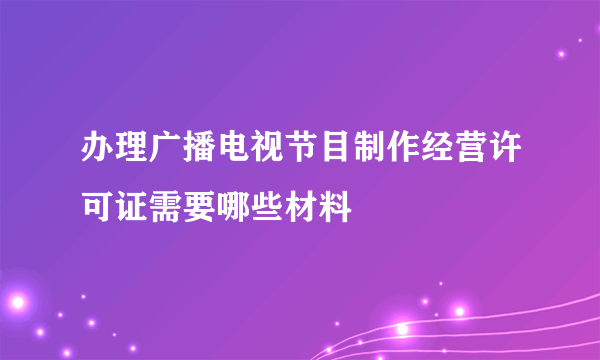 办理广播电视节目制作经营许可证需要哪些材料