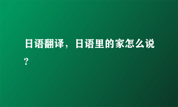 日语翻译，日语里的家怎么说?