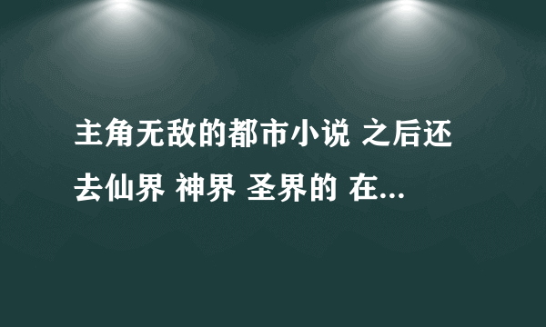 主角无敌的都市小说 之后还去仙界 神界 圣界的 在哪个界都无敌