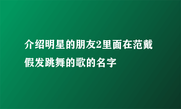 介绍明星的朋友2里面在范戴假发跳舞的歌的名字