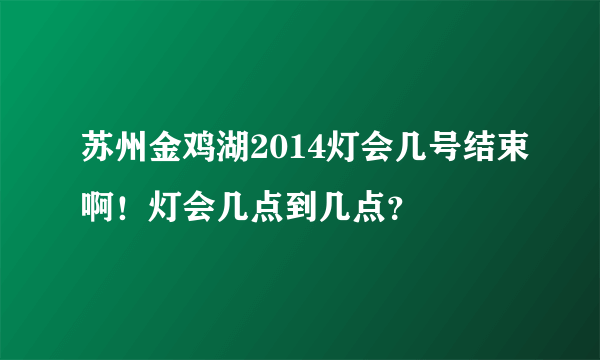 苏州金鸡湖2014灯会几号结束啊！灯会几点到几点？