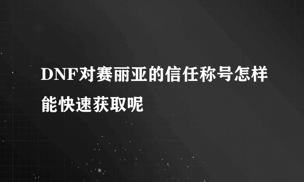 DNF对赛丽亚的信任称号怎样能快速获取呢