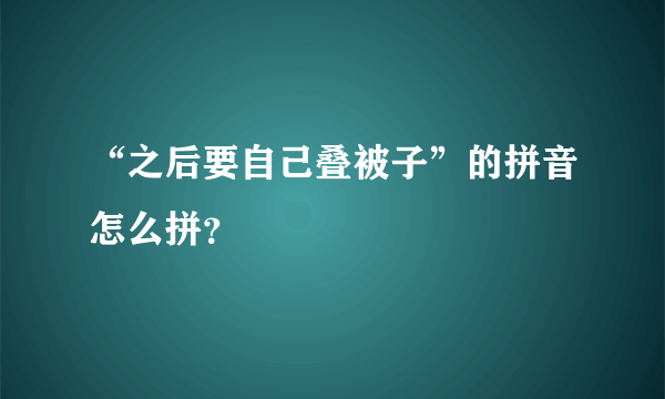 “之后要自己叠被子”的拼音怎么拼？