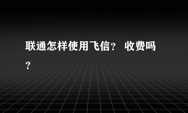 联通怎样使用飞信？ 收费吗？