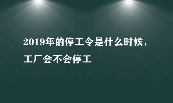 2019年的停工令是什么时候，工厂会不会停工