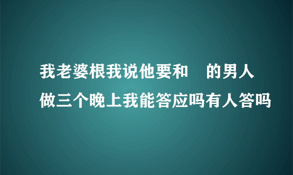 我老婆根我说他要和別的男人做三个晚上我能答应吗有人答吗