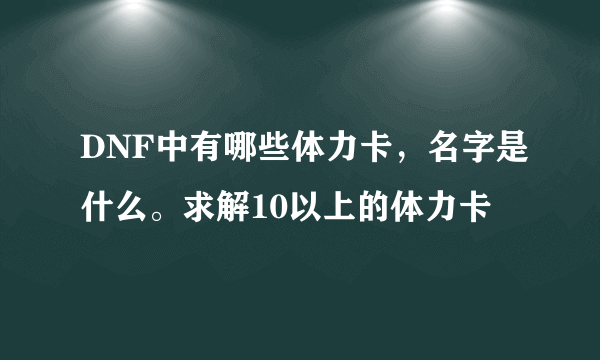 DNF中有哪些体力卡，名字是什么。求解10以上的体力卡