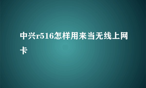 中兴r516怎样用来当无线上网卡