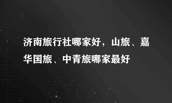 济南旅行社哪家好，山旅、嘉华国旅、中青旅哪家最好