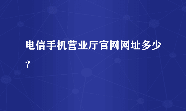 电信手机营业厅官网网址多少？