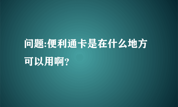 问题:便利通卡是在什么地方可以用啊？