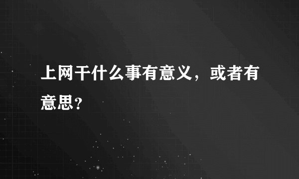 上网干什么事有意义，或者有意思？