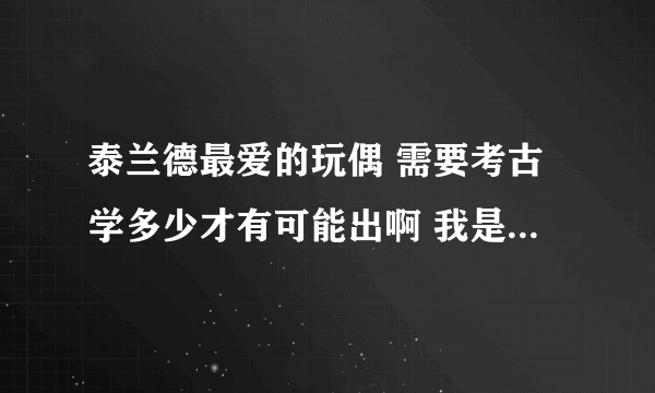 泰兰德最爱的玩偶 需要考古学多少才有可能出啊 我是试玩账号 考古375就是极限了 请问375以前能挖到吗？