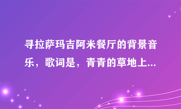 寻拉萨玛吉阿米餐厅的背景音乐，歌词是，青青的草地上慢慢的唱，皑皑的雪山中遥遥而望，想知道歌唱者歌名