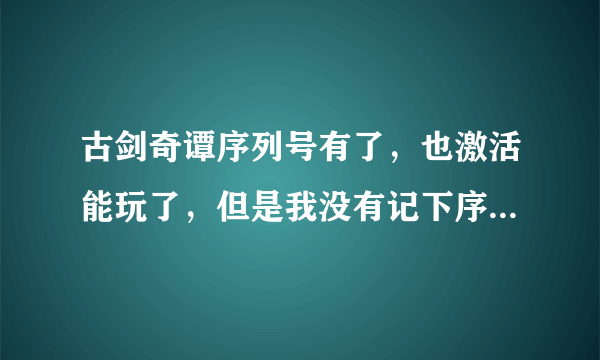 古剑奇谭序列号有了，也激活能玩了，但是我没有记下序列号是多少，这个从哪里看啊，急急急！