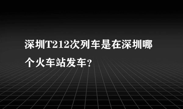 深圳T212次列车是在深圳哪个火车站发车？