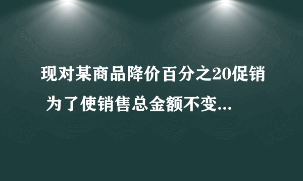 现对某商品降价百分之20促销 为了使销售总金额不变,销售量要比按原价销售时增加百分之几