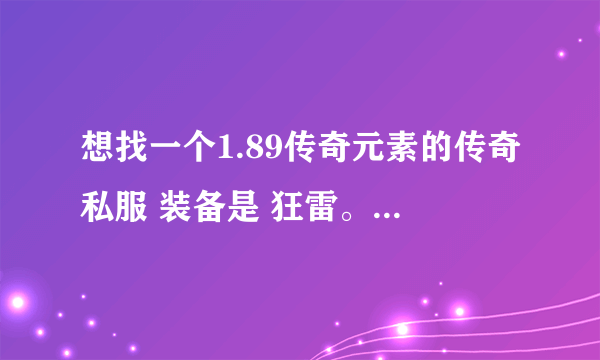 想找一个1.89传奇元素的传奇私服 装备是 狂雷。王者，金牛，炎龙，荣耀，必杀，主宰，传奇终极，元宝比例1