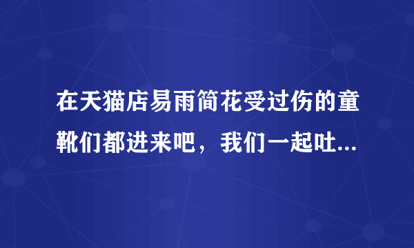 在天猫店易雨简花受过伤的童靴们都进来吧，我们一起吐吐苦水，天猫不让我们评论，幸亏还有百度